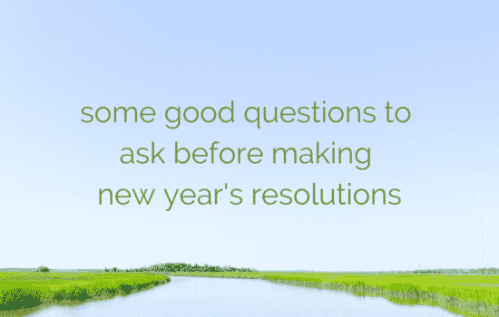SOME GOOD QUESTIONS TO ASK BEFORE MAKING NEW YEAR’S RESOLUTIONS